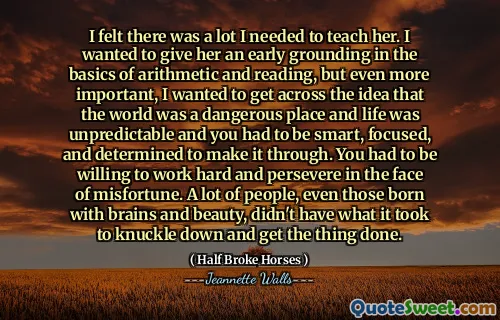 I felt there was a lot I needed to teach her. I wanted to give her an early grounding in the basics of arithmetic and reading, but even more important, I wanted to get across the idea that the world was a dangerous place and life was unpredictable and you had to be smart, focused, and determined to make it through. You had to be willing to work hard and persevere in the face of misfortune. A lot of people, even those born with brains and beauty, didn't have what it took to knuckle down and get the thing done.
