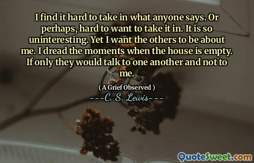 I find it hard to take in what anyone says. Or perhaps, hard to want to take it in. It is so uninteresting. Yet I want the others to be about me. I dread the moments when the house is empty. If only they would talk to one another and not to me.