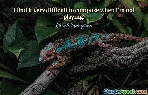 I find it very difficult to compose when I'm not playing.