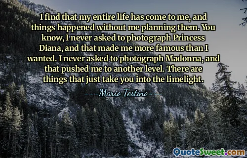 I find that my entire life has come to me, and things happened without me planning them. You know, I never asked to photograph Princess Diana, and that made me more famous than I wanted. I never asked to photograph Madonna, and that pushed me to another level. There are things that just take you into the limelight.