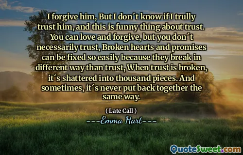 I forgive him, But I don´t know if I trully trust him, and this is funny thing about trust. You can love and forgive, but you don´t necessarily trust, Broken hearts and promises can be fixed so easily because they break in different way than trust, When trust is broken, it´s shattered into thousand pieces. And sometimes, it´s never put back together the same way.