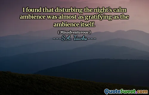 I found that disturbing the night's calm ambience was almost as gratifying as the ambience itself.