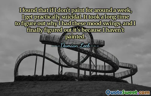 I found that if I don't paint for around a week, I get practically suicidal. It took a long time to figure out why I had these mood swings, and I finally figured out it's because I haven't painted.