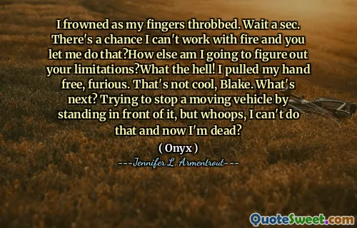 I frowned as my fingers throbbed. Wait a sec. There's a chance I can't work with fire and you let me do that?How else am I going to figure out your limitations?What the hell! I pulled my hand free, furious. That's not cool, Blake. What's next? Trying to stop a moving vehicle by standing in front of it, but whoops, I can't do that and now I'm dead?