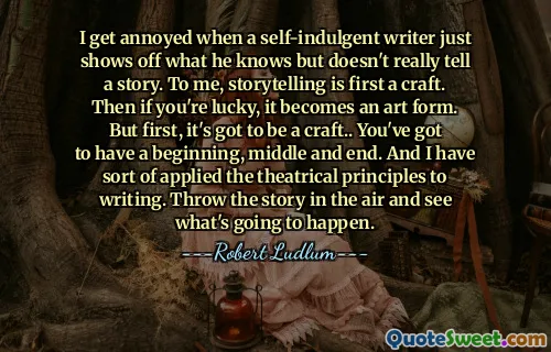 I get annoyed when a self-indulgent writer just shows off what he knows but doesn't really tell a story. To me, storytelling is first a craft. Then if you're lucky, it becomes an art form. But first, it's got to be a craft.. You've got to have a beginning, middle and end. And I have sort of applied the theatrical principles to writing. Throw the story in the air and see what's going to happen.