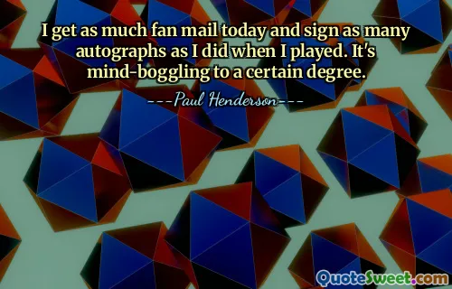 I get as much fan mail today and sign as many autographs as I did when I played. It's mind-boggling to a certain degree.