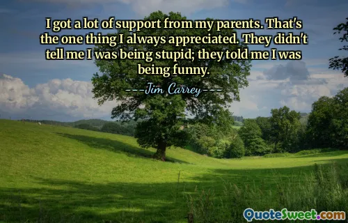 I got a lot of support from my parents. That's the one thing I always appreciated. They didn't tell me I was being stupid; they told me I was being funny.