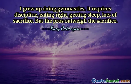 I grew up doing gymnastics. It requires discipline, eating right, getting sleep, lots of sacrifice. But the pros outweigh the sacrifice.
