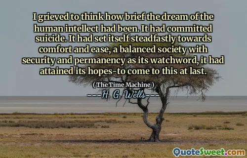I grieved to think how brief the dream of the human intellect had been. It had committed suicide. It had set itself steadfastly towards comfort and ease, a balanced society with security and permanency as its watchword, it had attained its hopes-to come to this at last.