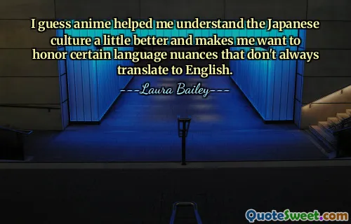 I guess anime helped me understand the Japanese culture a little better and makes me want to honor certain language nuances that don't always translate to English.