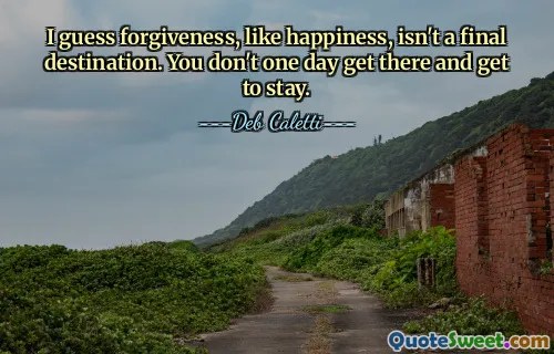 I guess forgiveness, like happiness, isn't a final destination. You don't one day get there and get to stay.