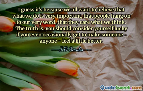 I guess it's because we all want to believe that what we do is very important, that people hang on to our very word, that they care what we think. The truth is, you should consider yourself lucky if you even occasionally get to make someone - anyone - feel a little better.