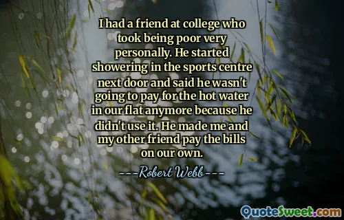 I had a friend at college who took being poor very personally. He started showering in the sports centre next door and said he wasn't going to pay for the hot water in our flat anymore because he didn't use it. He made me and my other friend pay the bills on our own.