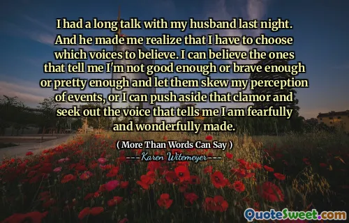 I had a long talk with my husband last night. And he made me realize that I have to choose which voices to believe. I can believe the ones that tell me I'm not good enough or brave enough or pretty enough and let them skew my perception of events, or I can push aside that clamor and seek out the voice that tells me I am fearfully and wonderfully made.