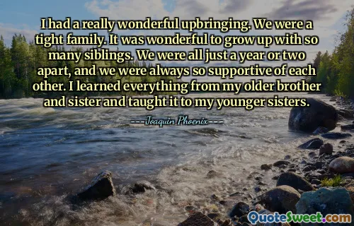 I had a really wonderful upbringing. We were a tight family. It was wonderful to grow up with so many siblings. We were all just a year or two apart, and we were always so supportive of each other. I learned everything from my older brother and sister and taught it to my younger sisters.