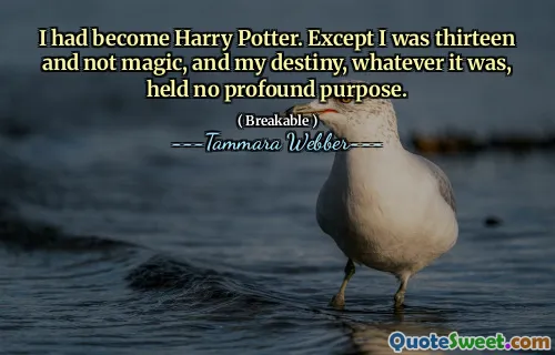 I had become Harry Potter. Except I was thirteen and not magic, and my destiny, whatever it was, held no profound purpose.