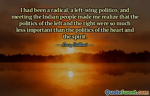 I had been a radical, a left-wing politico, and meeting the Indian people made me realize that the politics of the left and the right were so much less important than the politics of the heart and the spirit.