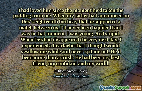I had loved him since the moment he'd taken the pudding from me. When my father had announced on Dez's eighteenth birthday that he supported a match between us, I'd never been happier than I was in that moment. I was young. And stupid. When Dez had disappeared the very next day, I experienced a heartache that I thought would swallow me whole and never spit me out. He'd been more than a crush. He had been my best friend, my confidant and my world.