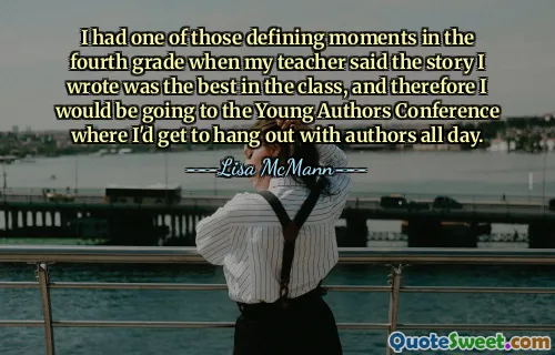 I had one of those defining moments in the fourth grade when my teacher said the story I wrote was the best in the class, and therefore I would be going to the Young Authors Conference where I'd get to hang out with authors all day.