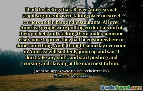 I had the feeling that all over America such stupid arguments were taking place on street corners and in bars and restaurants. All over America, people were pulling credentials out of their pockets and sticking them under someone else's nose to prove they had been somewhere or done something. And I thought someday everyone in America will suddenly jump up and say "I don't take any shit!" and start pushing and cursing and clawing at the man next to him.