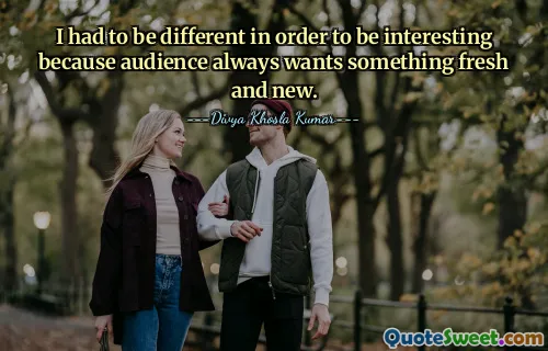 I had to be different in order to be interesting because audience always wants something fresh and new.