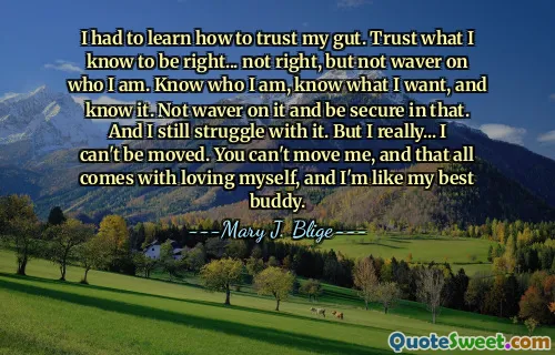 I had to learn how to trust my gut. Trust what I know to be right... not right, but not waver on who I am. Know who I am, know what I want, and know it. Not waver on it and be secure in that. And I still struggle with it. But I really... I can't be moved. You can't move me, and that all comes with loving myself, and I'm like my best buddy.