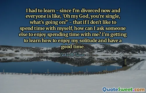 I had to learn - since I'm divorced now and everyone is like, 'Oh my God, you're single, what's going on?' - that if I don't like to spend time with myself, how can I ask someone else to enjoy spending time with me? I'm getting to learn how to enjoy my solitude and have a good time.