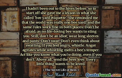 Jag hade inte varit ute på bikuporna tidigare, så för att börja gav hon mig en lektion i vad hon kallade 'Bee Yard Etiquette'. Hon påminde mig om att världen verkligen var en bi -gård, och samma regler fungerar bra på båda platserna. Var inte rädd, eftersom inget livsälskande bi vill sticka dig. Fortfarande, var inte en idiot; Använd långa ärmar och byxor. Inte swat. Tänk inte ens på Swatting. Om du känner dig arg, visselpipa. Ilska agiterar medan visslar smälter ett bi -humör. Handla som om du vet vad du gör, även om du inte gör det. Skicka framför allt bin kärlek. Varje liten sak vill bli älskad.