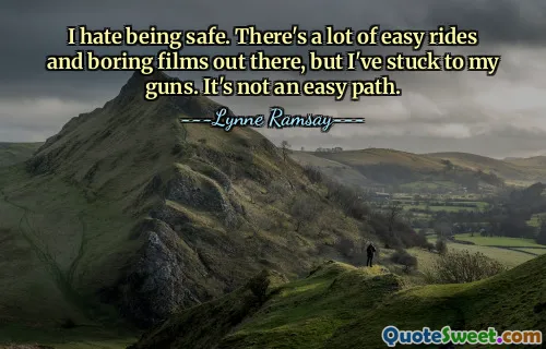 I hate being safe. There's a lot of easy rides and boring films out there, but I've stuck to my guns. It's not an easy path.