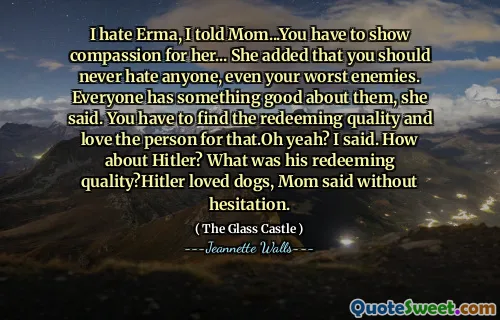 Jag hatar Erma, jag sa till mamma ... du måste visa medkänsla för henne ... hon tillade att du aldrig borde hata någon, även dina värsta fiender. Alla har något bra med dem, sa hon. Du måste hitta den återlösande kvaliteten och älska personen för det. Sa jag. Vad sägs om Hitler? Vad var hans återlösande kvalitet? Hitler älskade hundar, sa mamma utan att tveka.