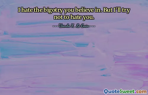 I hate the bigotry you believe in. But I'll try not to hate you.