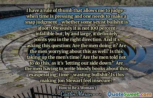 I have a rule of thumb that allows me to judge - when time is pressing and one needs to make a snap judgment - whether some sexist bullshit is afoot. Obviously it is not 100 percent infallible but, by and large, it definitely points you in the right direction. And it's asking this question: Are the men doing it? Are the men worrying about this as well? Is this taking up the men's time? Are the men told not to do this, as it's 'letting our side down?' Are the men having to write bloody books about this exasperating, time - wasting bullshit? Is this making Jon Stewart feel insecure?