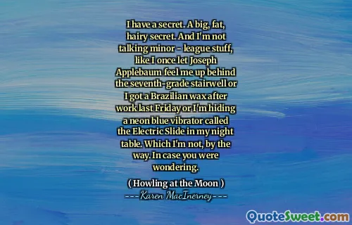 I have a secret. A big, fat, hairy secret. And I'm not talking minor - league stuff, like I once let Joseph Applebaum feel me up behind the seventh-grade stairwell or I got a Brazilian wax after work last Friday or I'm hiding a neon blue vibrator called the Electric Slide in my night table. Which I'm not, by the way. In case you were wondering.