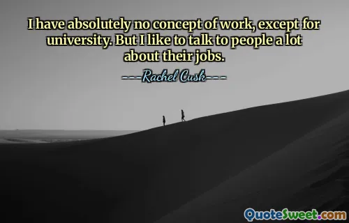 I have absolutely no concept of work, except for university. But I like to talk to people a lot about their jobs.