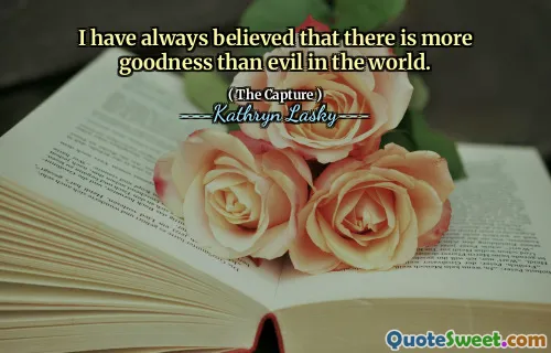 I have always believed that there is more goodness than evil in the world.