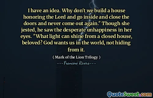 I have an idea. Why don't we build a house honoring the Lord and go inside and close the doors and never come out again." Though she jested, he saw the desperate unhappiness in her eyes. "What light can shine from a closed house, beloved? God wants us in the world, not hiding from it.