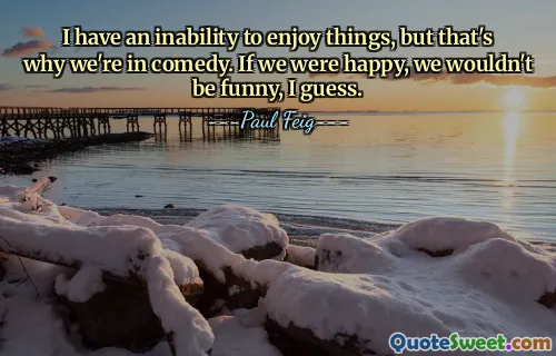 I have an inability to enjoy things, but that's why we're in comedy. If we were happy, we wouldn't be funny, I guess.