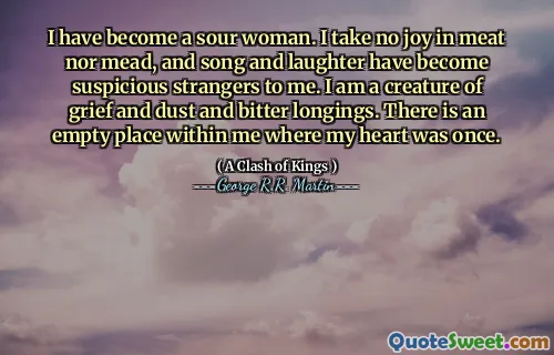 I have become a sour woman. I take no joy in meat nor mead, and song and laughter have become suspicious strangers to me. I am a creature of grief and dust and bitter longings. There is an empty place within me where my heart was once.