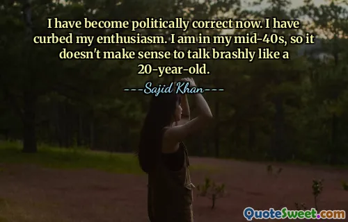 I have become politically correct now. I have curbed my enthusiasm. I am in my mid-40s, so it doesn't make sense to talk brashly like a 20-year-old.