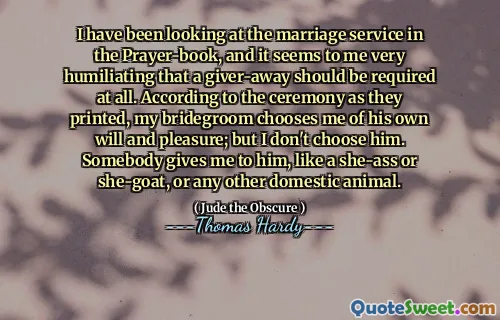 I have been looking at the marriage service in the Prayer-book, and it seems to me very humiliating that a giver-away should be required at all. According to the ceremony as they printed, my bridegroom chooses me of his own will and pleasure; but I don't choose him. Somebody gives me to him, like a she-ass or she-goat, or any other domestic animal.