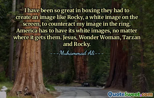 I have been so great in boxing they had to create an image like Rocky, a white image on the screen, to counteract my image in the ring. America has to have its white images, no matter where it gets them. Jesus, Wonder Woman, Tarzan and Rocky.