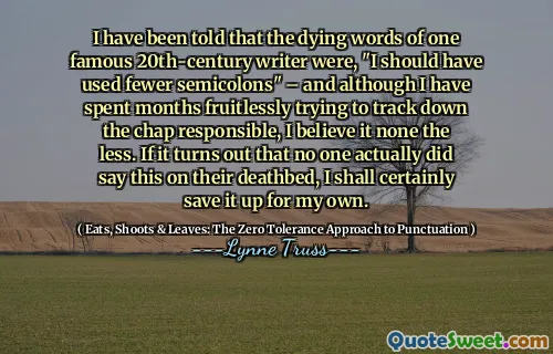 I have been told that the dying words of one famous 20th-century writer were, "I should have used fewer semicolons" – and although I have spent months fruitlessly trying to track down the chap responsible, I believe it none the less. If it turns out that no one actually did say this on their deathbed, I shall certainly save it up for my own.