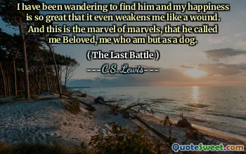 I have been wandering to find him and my happiness is so great that it even weakens me like a wound. And this is the marvel of marvels, that he called me Beloved, me who am but as a dog.
