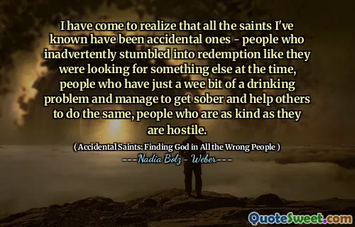 I have come to realize that all the saints I've known have been accidental ones - people who inadvertently stumbled into redemption like they were looking for something else at the time, people who have just a wee bit of a drinking problem and manage to get sober and help others to do the same, people who are as kind as they are hostile.