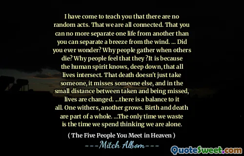Ik ben gekomen om je te leren dat er geen willekeurige handelingen zijn. Dat we allemaal verbonden zijn. Dat je het ene leven niet meer van het andere kunt scheiden dan je een briesje van de wind kunt scheiden. ... Heb je je ooit afgevraagd? Waarom verzamelen mensen wanneer anderen sterven? Waarom mensen voelen dat zij? Het is omdat de menselijke geest diep van binnen weet dat alle levens kruisen. Die dood kost niet alleen iemand, het mist iemand anders, en op de kleine afstand tussen genomen en gemist worden levens veranderd. ... er is een evenwicht aan alles. De ene verwelkt, de andere groeit. Geboorte en dood maken deel uit van een geheel. ... De enige keer dat we verspillen is de tijd die we besteden aan het denken dat we alleen zijn.