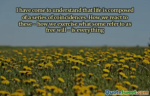 I have come to understand that life is composed of a series of coincidences. How we react to these - how we exercise what some refer to as free will - is everything