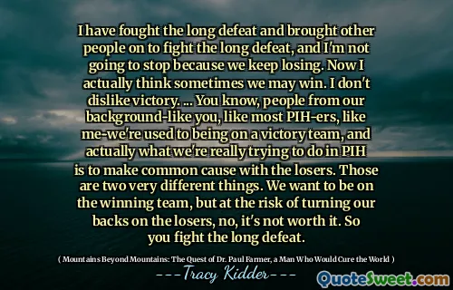 I have fought the long defeat and brought other people on to fight the long defeat, and I'm not going to stop because we keep losing. Now I actually think sometimes we may win. I don't dislike victory. ... You know, people from our background-like you, like most PIH-ers, like me-we're used to being on a victory team, and actually what we're really trying to do in PIH is to make common cause with the losers. Those are two very different things. We want to be on the winning team, but at the risk of turning our backs on the losers, no, it's not worth it. So you fight the long defeat.