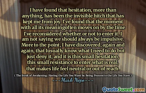 I have found that hesitation, more than anything, has been the invisible hitch that has kept me from joy. I've found that the moment with all its meaningoften moves on by the time I've reconsidered whether or not to enter it. I am not saying we should always be impulsive. More to the point, I have discovered, again and again, that Iusually know what I need to do but just deny it, and it is this small hesitation, this small resistance to enter what is real, that makes life feel neutral or out of reach.