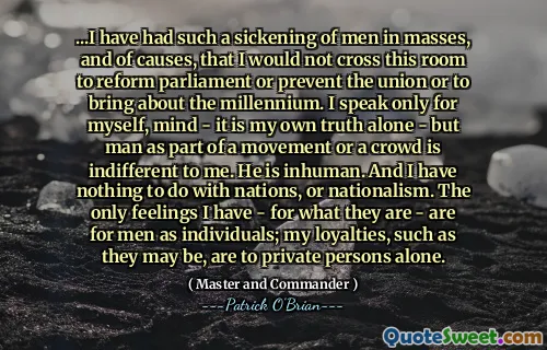 ...I have had such a sickening of men in masses, and of causes, that I would not cross this room to reform parliament or prevent the union or to bring about the millennium. I speak only for myself, mind - it is my own truth alone - but man as part of a movement or a crowd is indifferent to me. He is inhuman. And I have nothing to do with nations, or nationalism. The only feelings I have - for what they are - are for men as individuals; my loyalties, such as they may be, are to private persons alone.