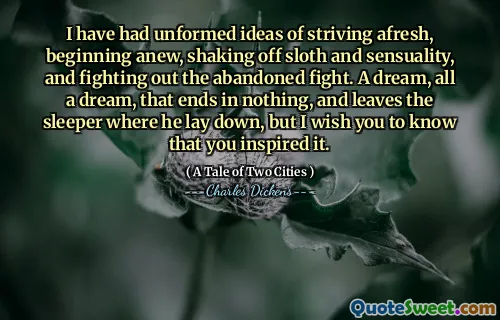 I have had unformed ideas of striving afresh, beginning anew, shaking off sloth and sensuality, and fighting out the abandoned fight. A dream, all a dream, that ends in nothing, and leaves the sleeper where he lay down, but I wish you to know that you inspired it.